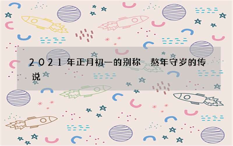 2021年正月初一的别称 熬年守岁的传说